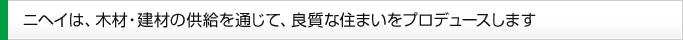 ニヘイは、木材・建材の供給を通じて、良質な住まいをプロデュースします